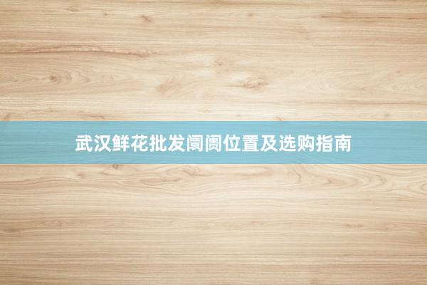 武汉鲜花批发阛阓位置及选购指南